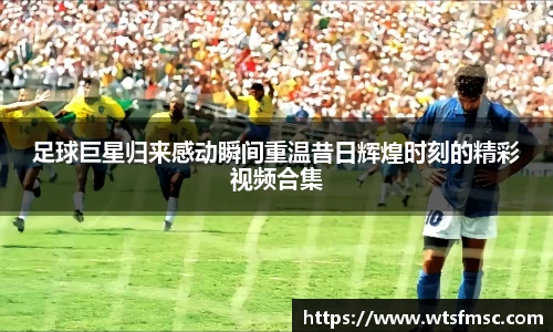 足球巨星归来感动瞬间重温昔日辉煌时刻的精彩视频合集