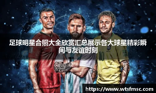 足球明星合照大全欣赏汇总展示各大球星精彩瞬间与友谊时刻
